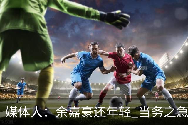 媒体人：余嘉豪还年轻 当务之急还是要调整自己的心理和竞技状态