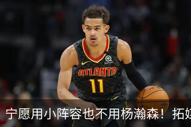 宁愿用小阵容也不用杨瀚森！拓媒道出原因：小杨显然不是第三中锋