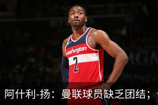 阿什利-扬：曼联球员缺乏团结；卡里克知道自己下课已成定局
